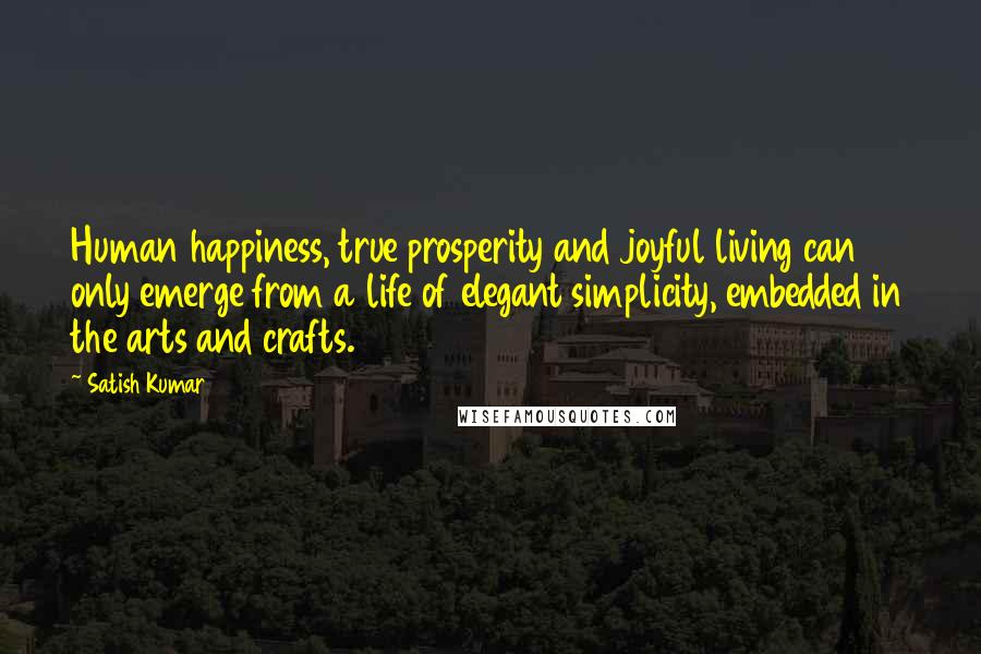 Satish Kumar Quotes: Human happiness, true prosperity and joyful living can only emerge from a life of elegant simplicity, embedded in the arts and crafts.