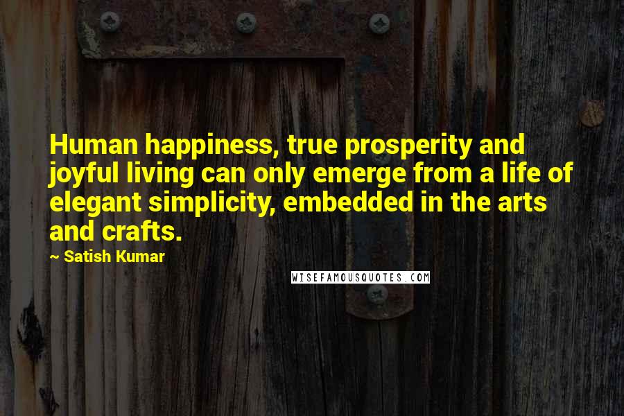 Satish Kumar Quotes: Human happiness, true prosperity and joyful living can only emerge from a life of elegant simplicity, embedded in the arts and crafts.