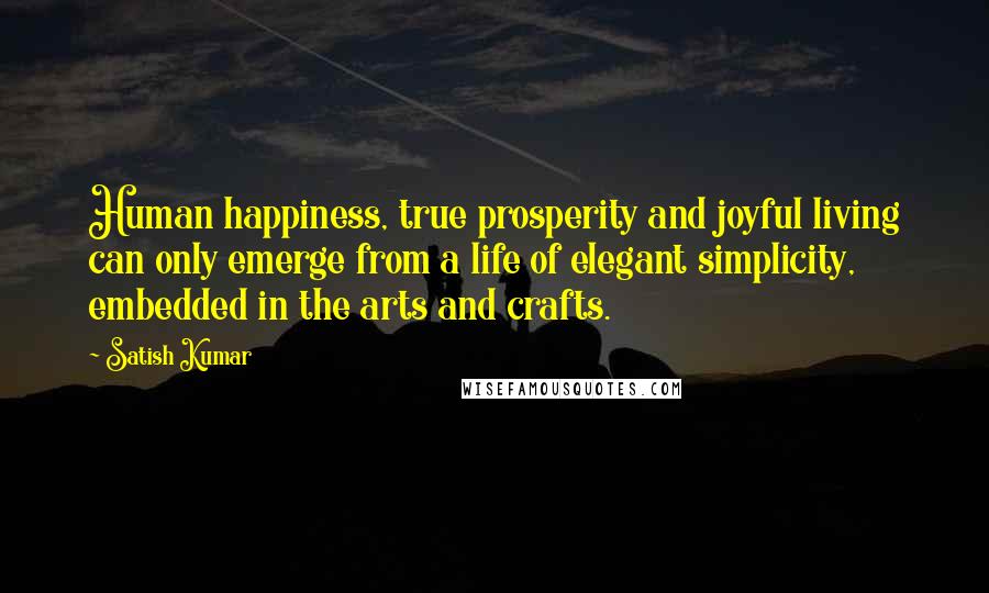 Satish Kumar Quotes: Human happiness, true prosperity and joyful living can only emerge from a life of elegant simplicity, embedded in the arts and crafts.