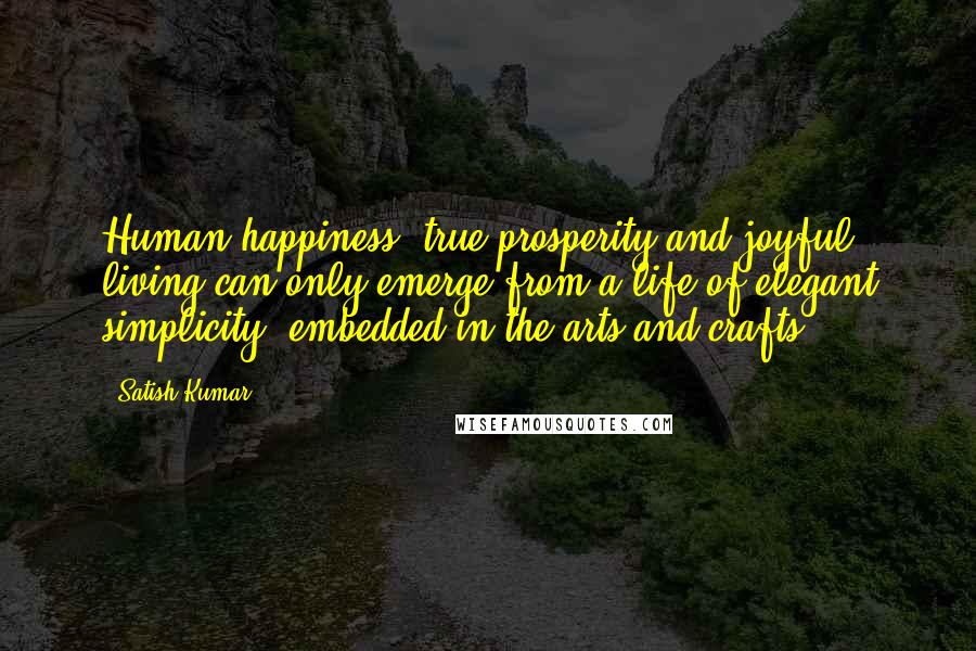 Satish Kumar Quotes: Human happiness, true prosperity and joyful living can only emerge from a life of elegant simplicity, embedded in the arts and crafts.