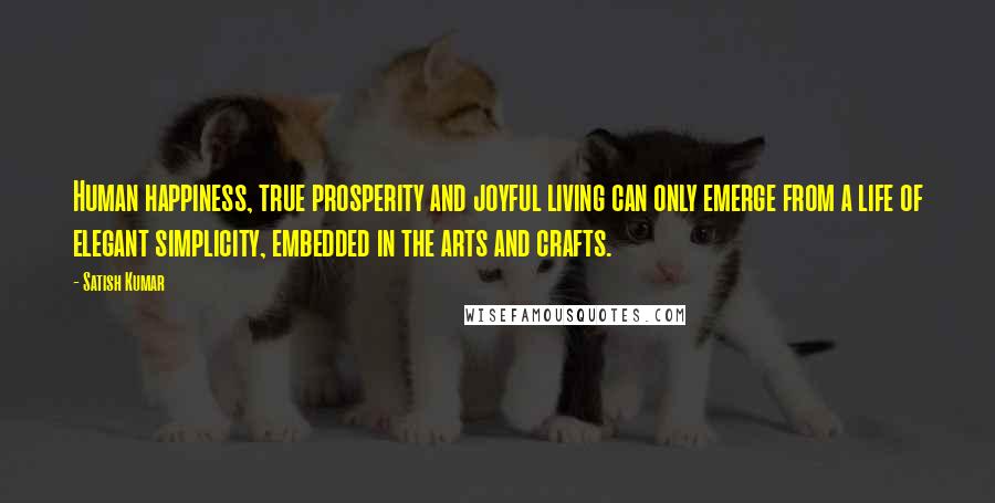 Satish Kumar Quotes: Human happiness, true prosperity and joyful living can only emerge from a life of elegant simplicity, embedded in the arts and crafts.