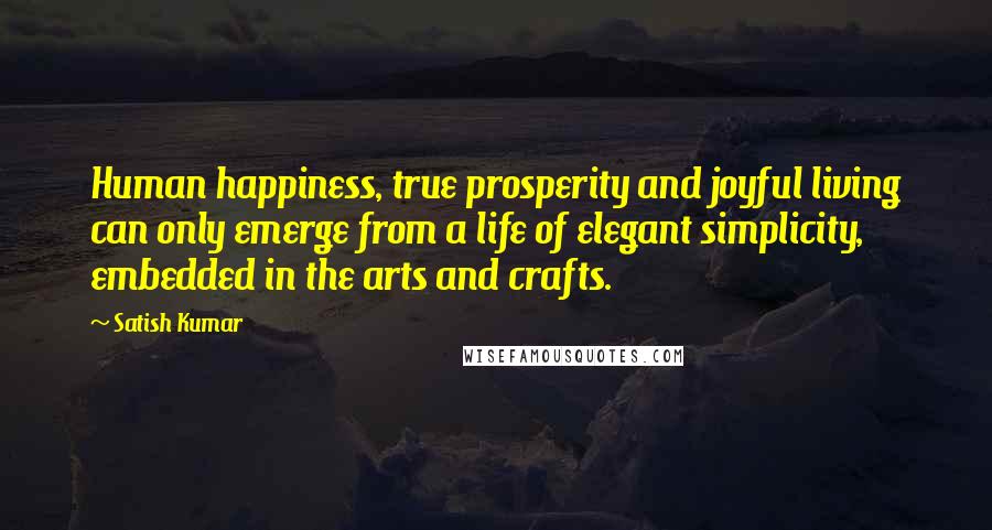 Satish Kumar Quotes: Human happiness, true prosperity and joyful living can only emerge from a life of elegant simplicity, embedded in the arts and crafts.