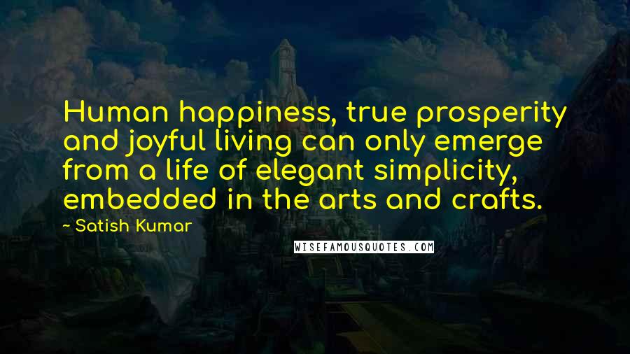 Satish Kumar Quotes: Human happiness, true prosperity and joyful living can only emerge from a life of elegant simplicity, embedded in the arts and crafts.