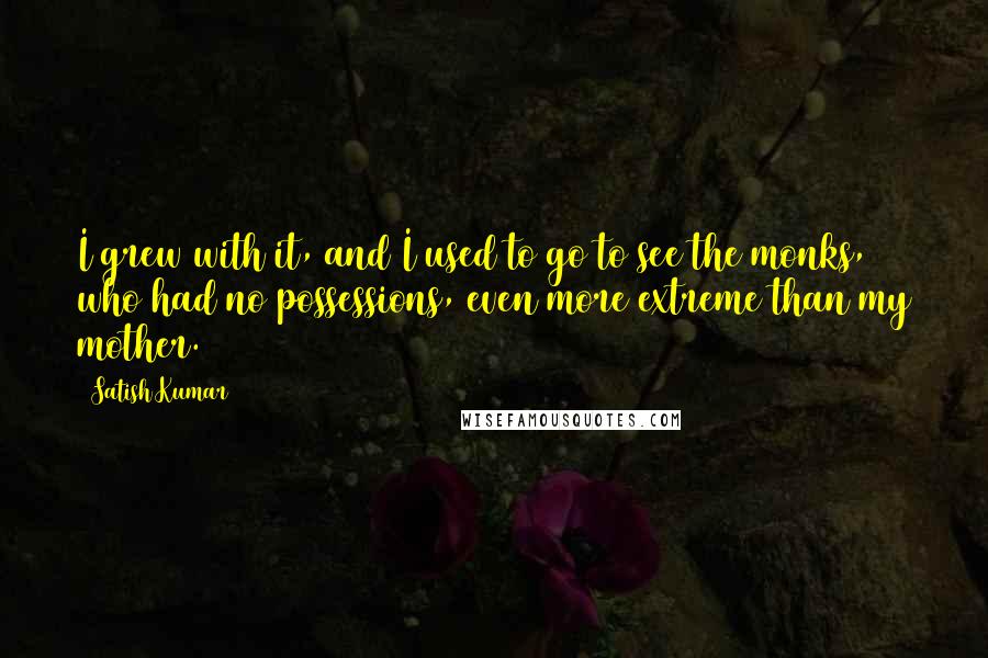 Satish Kumar Quotes: I grew with it, and I used to go to see the monks, who had no possessions, even more extreme than my mother.