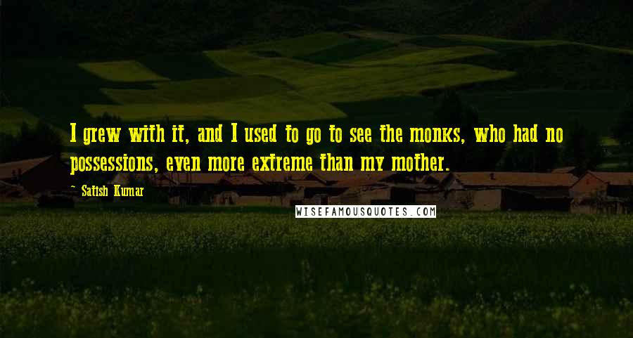 Satish Kumar Quotes: I grew with it, and I used to go to see the monks, who had no possessions, even more extreme than my mother.