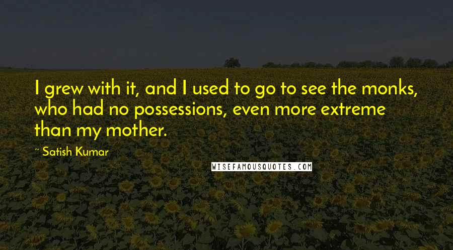 Satish Kumar Quotes: I grew with it, and I used to go to see the monks, who had no possessions, even more extreme than my mother.