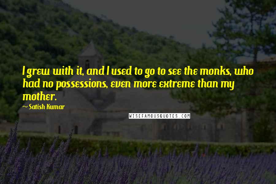 Satish Kumar Quotes: I grew with it, and I used to go to see the monks, who had no possessions, even more extreme than my mother.