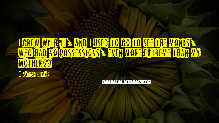 Satish Kumar Quotes: I grew with it, and I used to go to see the monks, who had no possessions, even more extreme than my mother.