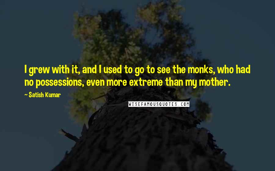 Satish Kumar Quotes: I grew with it, and I used to go to see the monks, who had no possessions, even more extreme than my mother.