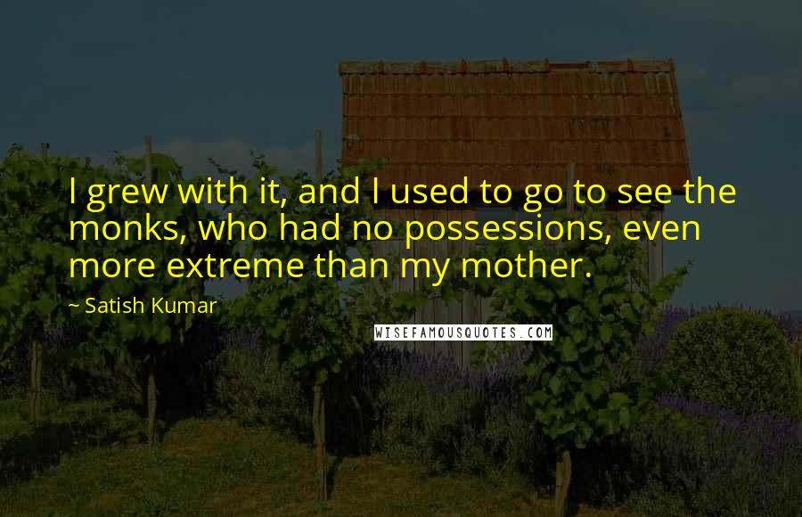 Satish Kumar Quotes: I grew with it, and I used to go to see the monks, who had no possessions, even more extreme than my mother.