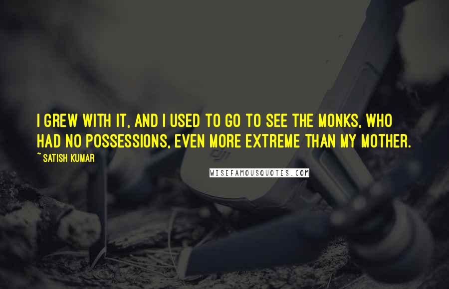 Satish Kumar Quotes: I grew with it, and I used to go to see the monks, who had no possessions, even more extreme than my mother.