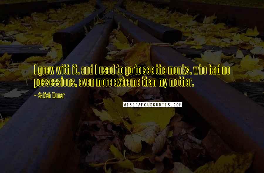 Satish Kumar Quotes: I grew with it, and I used to go to see the monks, who had no possessions, even more extreme than my mother.