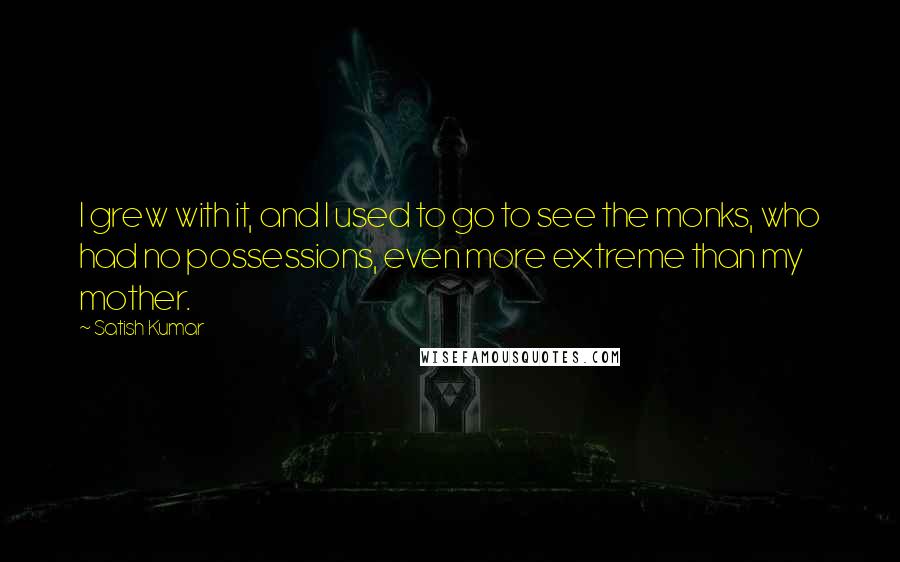 Satish Kumar Quotes: I grew with it, and I used to go to see the monks, who had no possessions, even more extreme than my mother.