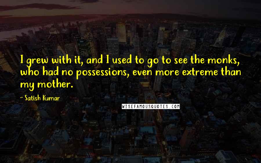 Satish Kumar Quotes: I grew with it, and I used to go to see the monks, who had no possessions, even more extreme than my mother.