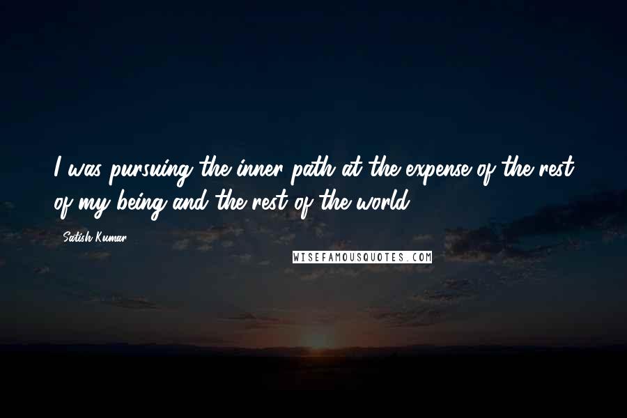 Satish Kumar Quotes: I was pursuing the inner path at the expense of the rest of my being and the rest of the world.