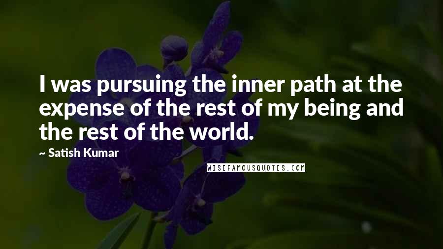 Satish Kumar Quotes: I was pursuing the inner path at the expense of the rest of my being and the rest of the world.