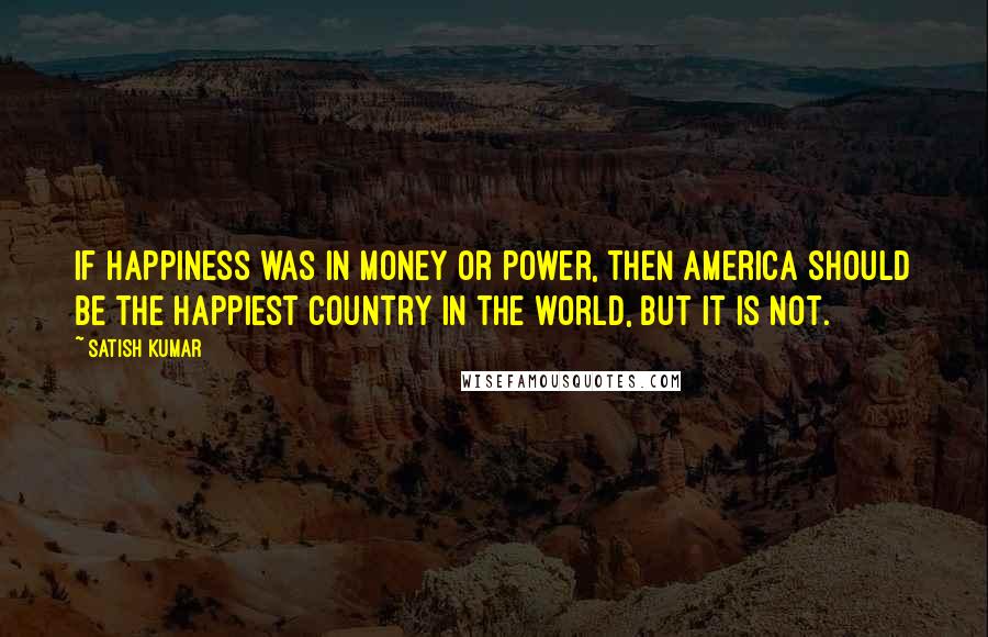 Satish Kumar Quotes: If happiness was in money or power, then America should be the happiest country in the world, but it is not.