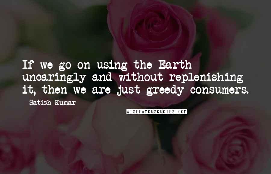 Satish Kumar Quotes: If we go on using the Earth uncaringly and without replenishing it, then we are just greedy consumers.