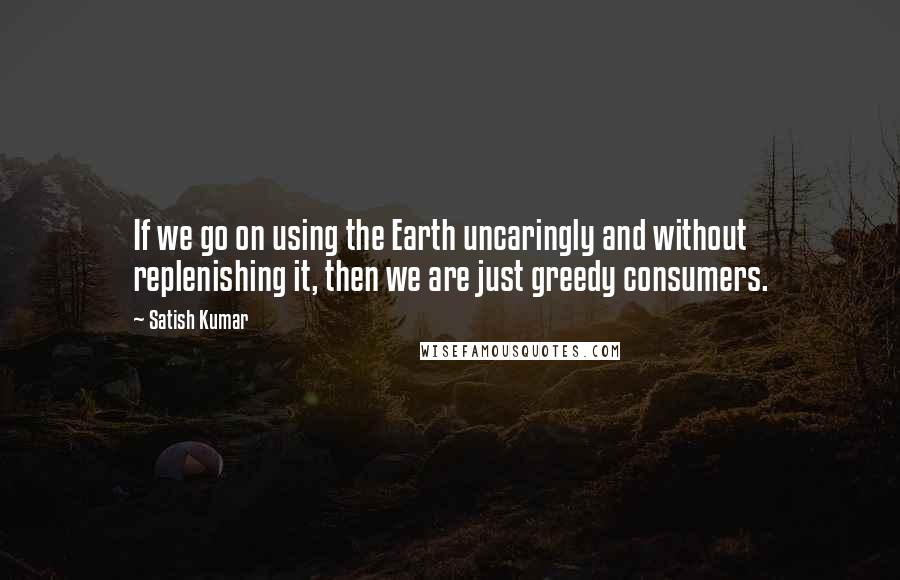 Satish Kumar Quotes: If we go on using the Earth uncaringly and without replenishing it, then we are just greedy consumers.