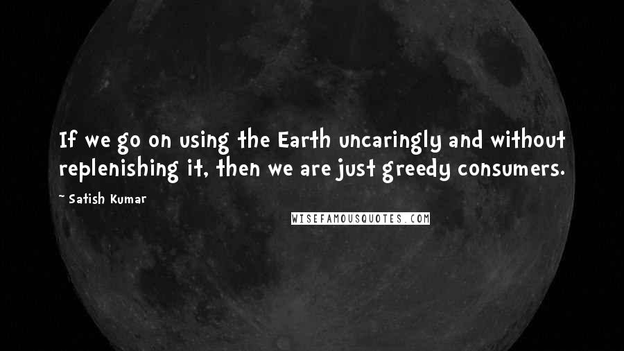 Satish Kumar Quotes: If we go on using the Earth uncaringly and without replenishing it, then we are just greedy consumers.