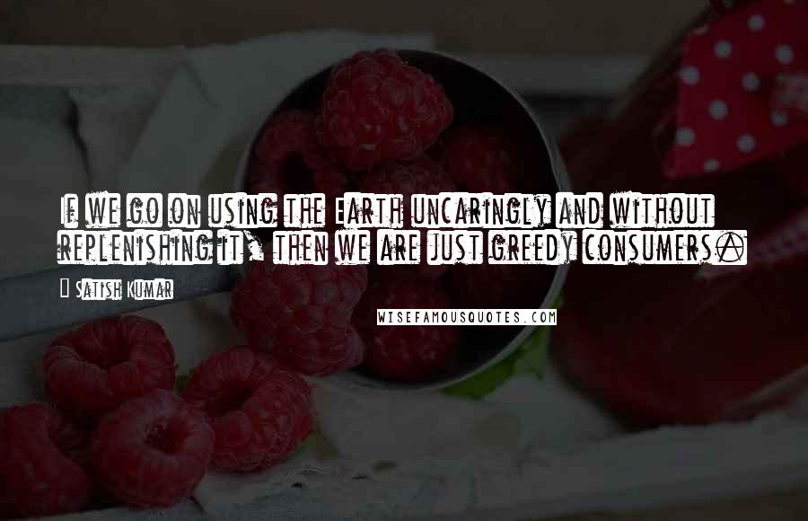 Satish Kumar Quotes: If we go on using the Earth uncaringly and without replenishing it, then we are just greedy consumers.