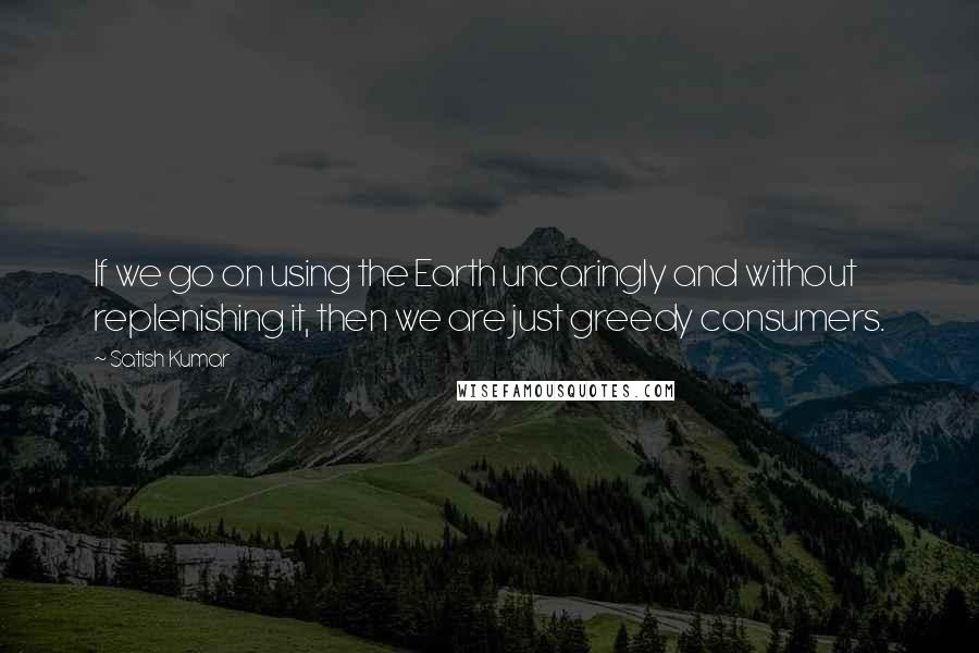 Satish Kumar Quotes: If we go on using the Earth uncaringly and without replenishing it, then we are just greedy consumers.