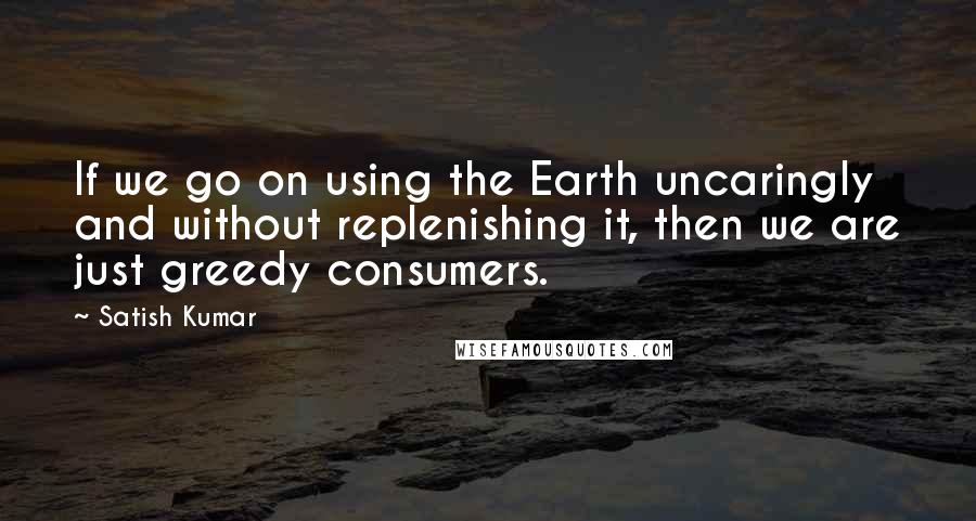 Satish Kumar Quotes: If we go on using the Earth uncaringly and without replenishing it, then we are just greedy consumers.