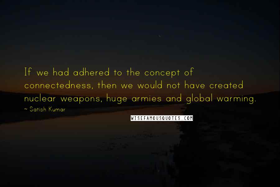 Satish Kumar Quotes: If we had adhered to the concept of connectedness, then we would not have created nuclear weapons, huge armies and global warming.