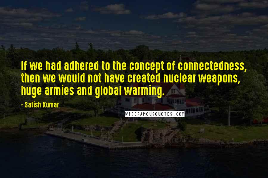 Satish Kumar Quotes: If we had adhered to the concept of connectedness, then we would not have created nuclear weapons, huge armies and global warming.