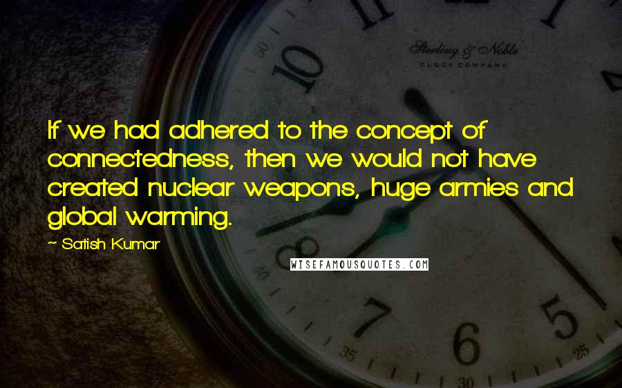 Satish Kumar Quotes: If we had adhered to the concept of connectedness, then we would not have created nuclear weapons, huge armies and global warming.