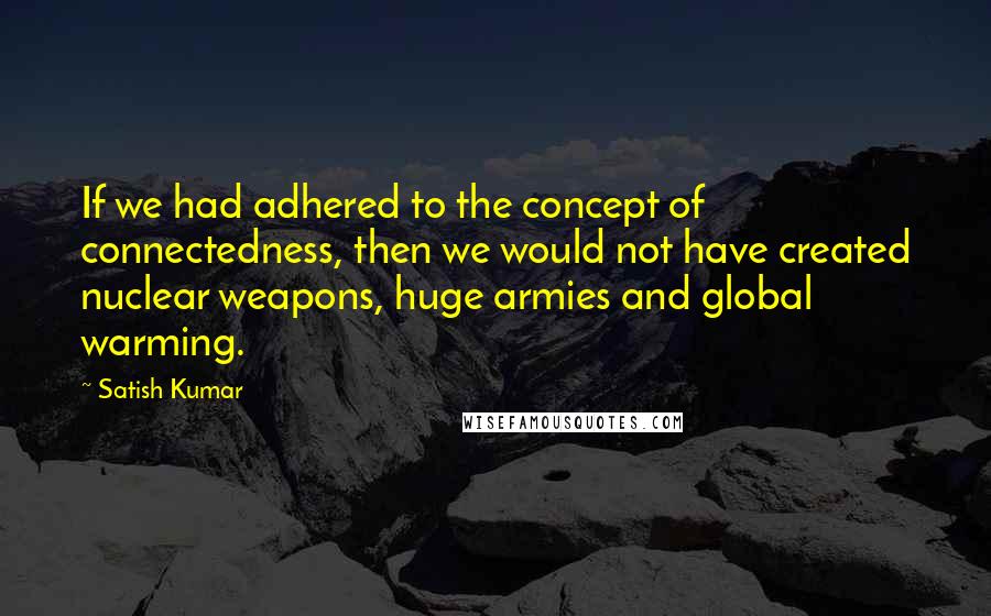 Satish Kumar Quotes: If we had adhered to the concept of connectedness, then we would not have created nuclear weapons, huge armies and global warming.