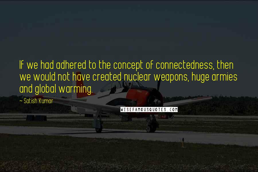 Satish Kumar Quotes: If we had adhered to the concept of connectedness, then we would not have created nuclear weapons, huge armies and global warming.