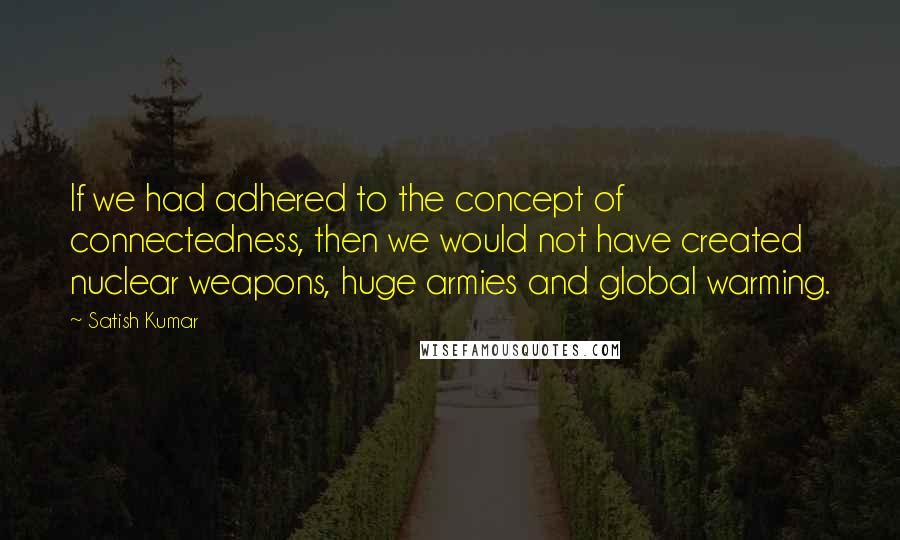 Satish Kumar Quotes: If we had adhered to the concept of connectedness, then we would not have created nuclear weapons, huge armies and global warming.