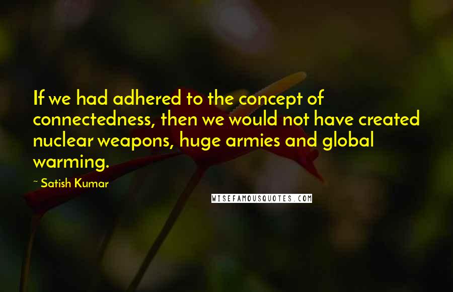 Satish Kumar Quotes: If we had adhered to the concept of connectedness, then we would not have created nuclear weapons, huge armies and global warming.