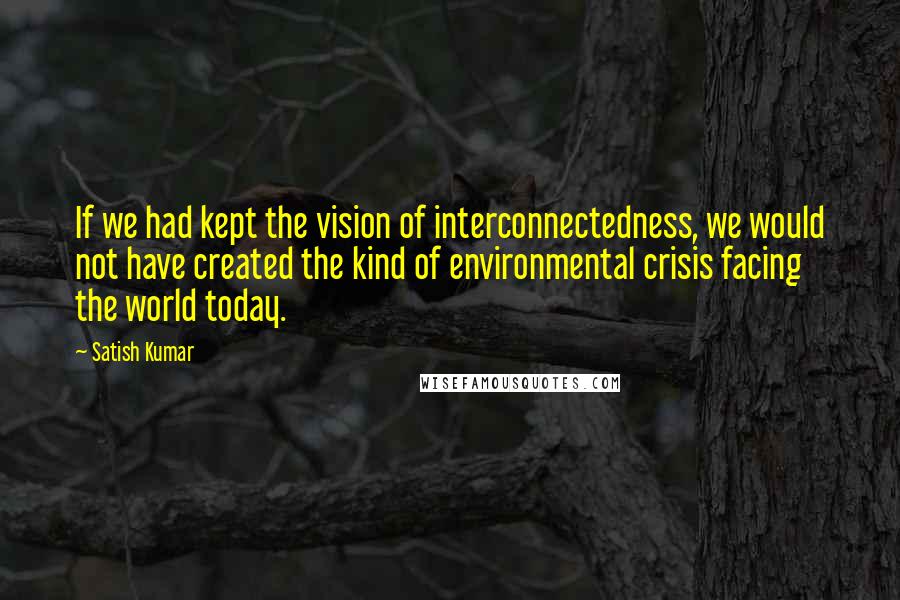 Satish Kumar Quotes: If we had kept the vision of interconnectedness, we would not have created the kind of environmental crisis facing the world today.