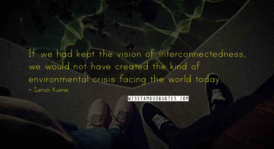 Satish Kumar Quotes: If we had kept the vision of interconnectedness, we would not have created the kind of environmental crisis facing the world today.