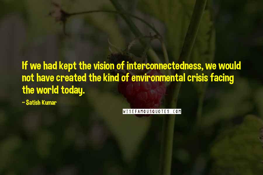 Satish Kumar Quotes: If we had kept the vision of interconnectedness, we would not have created the kind of environmental crisis facing the world today.