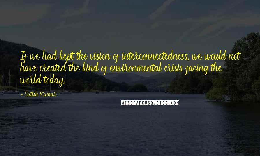 Satish Kumar Quotes: If we had kept the vision of interconnectedness, we would not have created the kind of environmental crisis facing the world today.