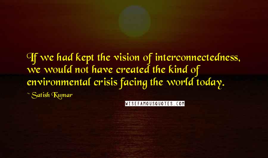 Satish Kumar Quotes: If we had kept the vision of interconnectedness, we would not have created the kind of environmental crisis facing the world today.