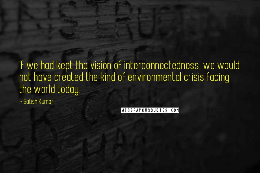 Satish Kumar Quotes: If we had kept the vision of interconnectedness, we would not have created the kind of environmental crisis facing the world today.