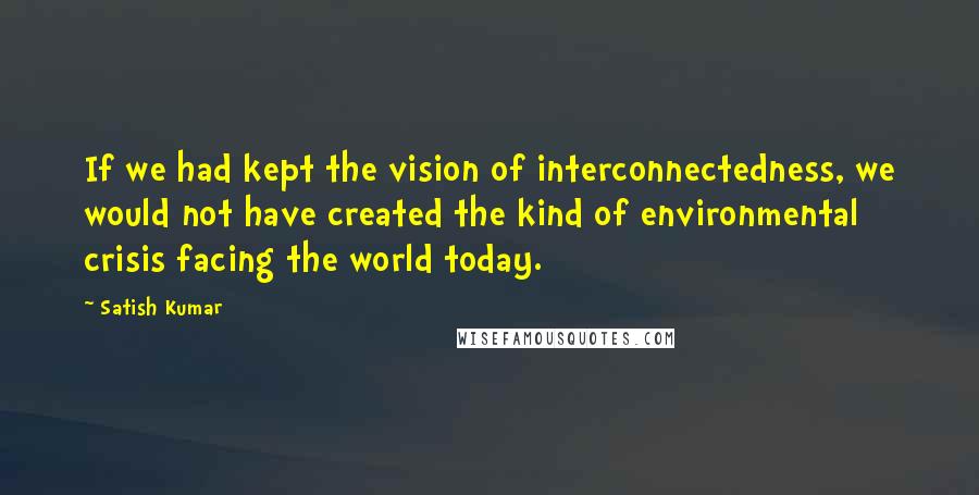 Satish Kumar Quotes: If we had kept the vision of interconnectedness, we would not have created the kind of environmental crisis facing the world today.