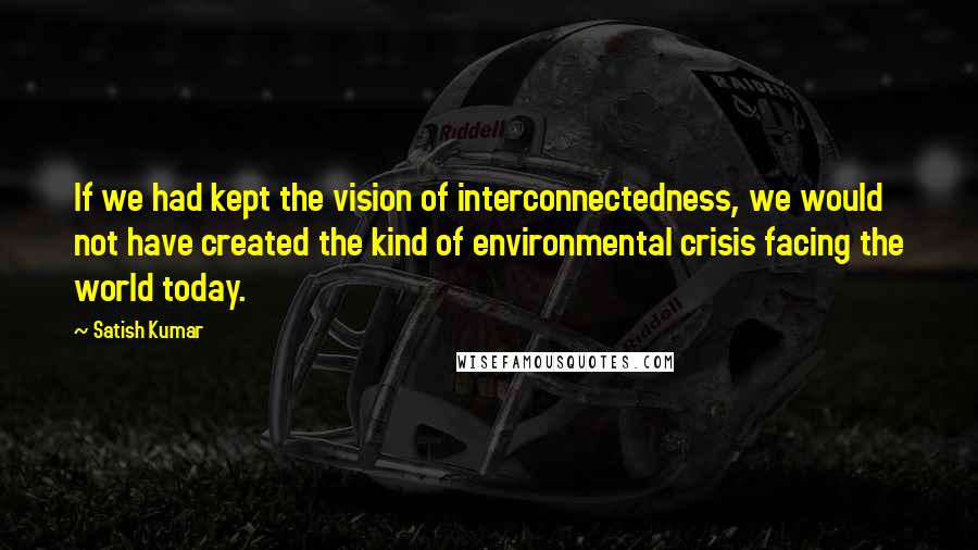 Satish Kumar Quotes: If we had kept the vision of interconnectedness, we would not have created the kind of environmental crisis facing the world today.