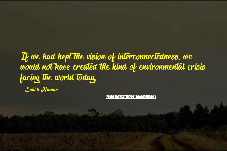 Satish Kumar Quotes: If we had kept the vision of interconnectedness, we would not have created the kind of environmental crisis facing the world today.