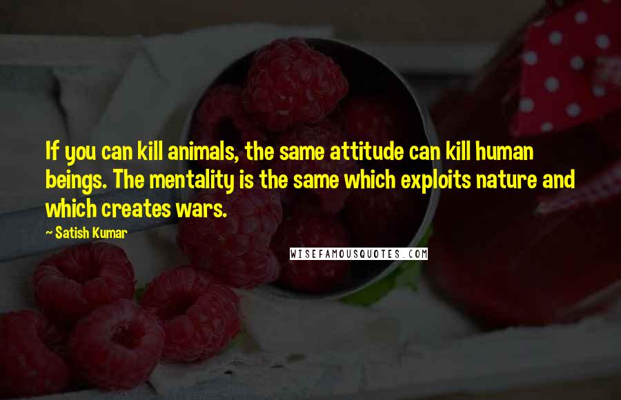 Satish Kumar Quotes: If you can kill animals, the same attitude can kill human beings. The mentality is the same which exploits nature and which creates wars.