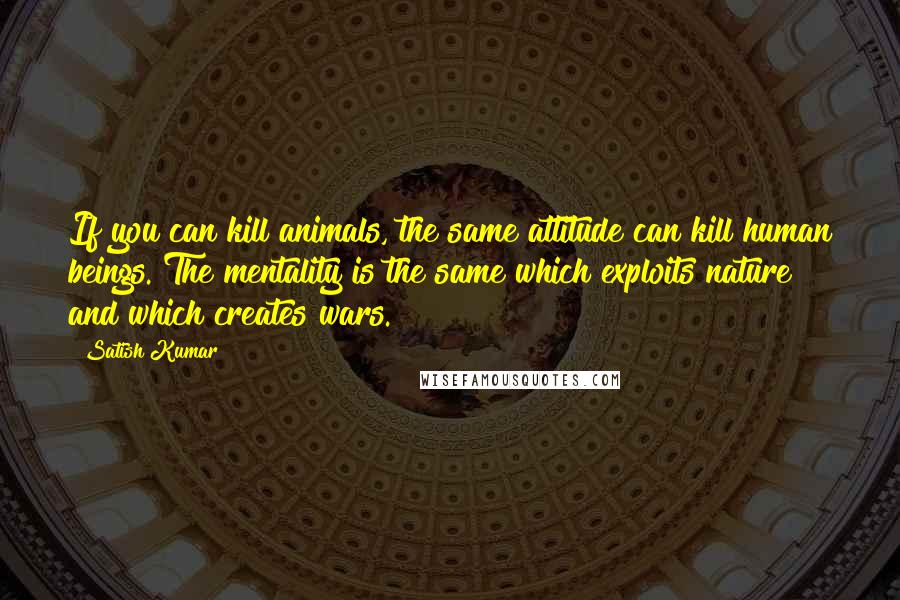 Satish Kumar Quotes: If you can kill animals, the same attitude can kill human beings. The mentality is the same which exploits nature and which creates wars.