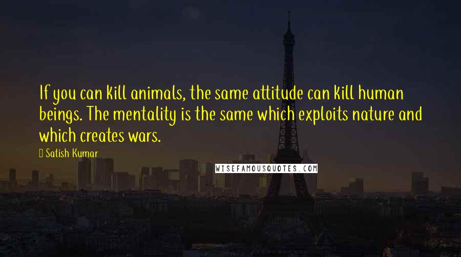 Satish Kumar Quotes: If you can kill animals, the same attitude can kill human beings. The mentality is the same which exploits nature and which creates wars.