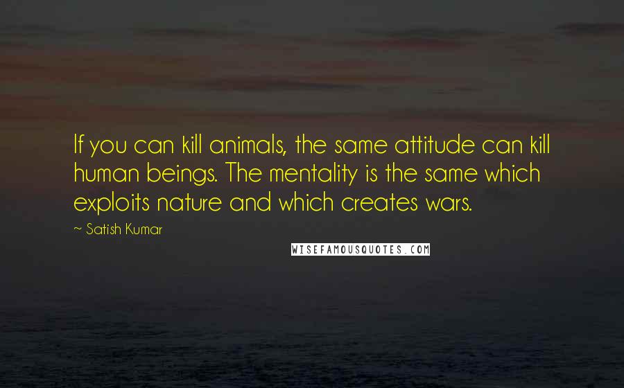Satish Kumar Quotes: If you can kill animals, the same attitude can kill human beings. The mentality is the same which exploits nature and which creates wars.