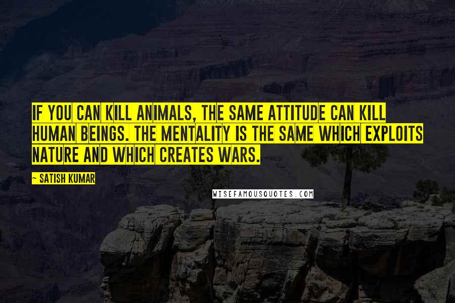 Satish Kumar Quotes: If you can kill animals, the same attitude can kill human beings. The mentality is the same which exploits nature and which creates wars.