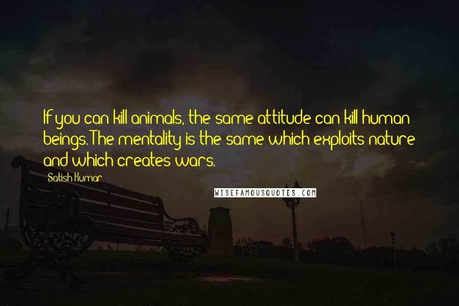 Satish Kumar Quotes: If you can kill animals, the same attitude can kill human beings. The mentality is the same which exploits nature and which creates wars.