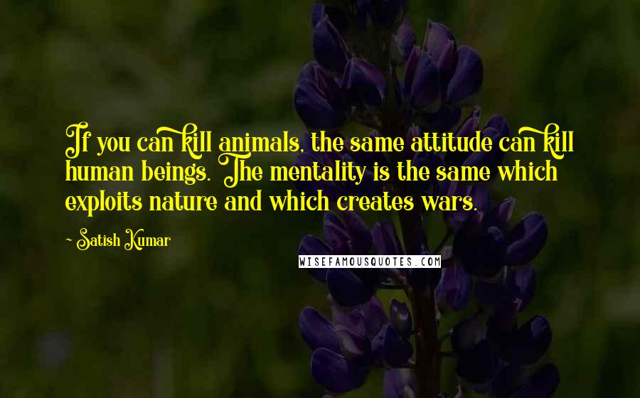 Satish Kumar Quotes: If you can kill animals, the same attitude can kill human beings. The mentality is the same which exploits nature and which creates wars.